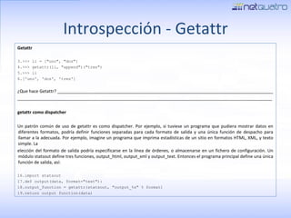 Introspección - Getattr Getattr >>> li = [&quot;uno&quot;, &quot;dos&quot;] >>> getattr(li, &quot;append&quot;)(&quot;tres&quot;) >>> li ['uno', 'dos', 'tres'] ¿Que hace Getattr? _________________________________________________________________________________________ _________________________________________________________________________________________________________ getattr como dispatcher Un patrón común de uso de getattr es como dispatcher. Por ejemplo, si tuviese un programa que pudiera mostrar datos en diferentes formatos, podría definir funciones separadas para cada formato de salida y una única función de despacho para llamar a la adecuada. Por ejemplo, imagine un programa que imprima estadísticas de un sitio en formatos HTML, XML, y texto simple. La elección del formato de salida podría especificarse en la línea de órdenes, o almacenarse en un fichero de configuración. Un módulo statsout define tres funciones, output_html, output_xml y output_text. Entonces el programa principal define una única función de salida, así: import statsout def output(data, format=&quot;text&quot;): output_function = getattr(statsout, &quot;output_%s&quot; % format) return output_function(data) 
