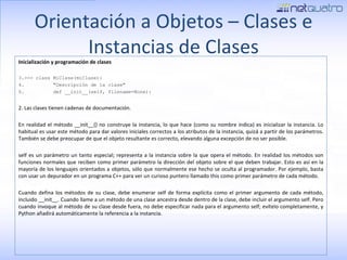 Orientación a Objetos – Clases e Instancias de Clases Inicialización y programación de clases >>> class MiClase(miClase): &quot;Descripción de la clase&quot; def __init__(self, filename=None): 2. Las clases tienen cadenas de documentación. En realidad el método __init__() no construye la instancia, lo que hace (como su nombre indica) es inicializar la instancia. Lo habitual es usar este método para dar valores iniciales correctos a los atributos de la instancia, quizá a partir de los parámetros. También se debe preocupar de que el objeto resultante es correcto, elevando alguna excepción de no ser posible. self es un parámetro un tanto especial; representa a la instancia sobre la que opera el método. En realidad los métodos son funciones normales que reciben como primer parámetro la dirección del objeto sobre el que deben trabajar. Esto es así en la mayoría de los lenguajes orientados a objetos, sólo que normalmente ese hecho se oculta al programador. Por ejemplo, basta con usar un depurador en un programa C++ para ver un curioso puntero llamado this como primer parámetro de cada método. Cuando defina los métodos de su clase, debe enumerar self de forma explícita como el primer argumento de cada método, incluido __init__. Cuando llame a un método de una clase ancestra desde dentro de la clase, debe incluir el argumento self. Pero cuando invoque al método de su clase desde fuera, no debe especificar nada para el argumento self; evítelo completamente, y Python añadirá automáticamente la referencia a la instancia. 