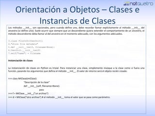 Orientación a Objetos – Clases e Instancias de Clases Los métodos __init__ son opcionales, pero cuando define uno, debe recordar llamar explícitamente al método __init__ del ancestro (si define uno). Suele ocurrir que siempre que un descendiente quiera extender el comportamiento de un ancestro, el método descendiente deba llamar al del ancestro en el momento adecuado, con los argumentos adecuados. class FileInfo(UserDict): &quot;store file metadata&quot; def __init__(self, filename=None): UserDict.__init__(self) self[&quot;name&quot;] = filename Instanciación de clases La instanciación de clases en Python es trivial. Para instanciar una clase, simplemente invoque a la clase como si fuera una función, pasando los argumentos que defina el método __init__. El valor de retorno será el objeto recién creado. >>> class MiClase(miClase): &quot;Descripción de la clase&quot; def __init__(self, filename=None): pass >>> f = MiClase.__init__(&quot;un archivo&quot;) >>> d = MiClase(&quot;otro archivo&quot;) # el método __init__ toma el valor que se pasa como parámetro. 