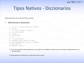 Tipos Nativos - Diccionarios Define relaciones uno a uno entre claves y valores. Definición de un diccionario: >>> dic = {&quot;clave1&quot;:&quot;valor1&quot;, &quot;2&quot;:&quot;2&quot;} >>> dic {'2': '2', 'clave1': 'valor1'} >>> dic[&quot;clave1&quot;] 'valor1' >>> dic[&quot;2&quot;] '2' >>> dic[&quot;valor1&quot;] Traceback (most recent call last): File &quot;<pyshell#6>&quot;, line 1, in <module> dic[&quot;valor1&quot;] KeyError: 'valor1'  1. Se crea un diccionario de dos elementos y se le asigna a la variable dic; nótese que va entre llaves y cada elemento es  un par clave:valor 4. Puedo obtener los valores por su clave más no por su valor 