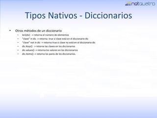 Tipos Nativos - Diccionarios Otros métodos de un diccionario len(dic)  -> retorna el número de elementos “ clave” in dic -> retorna  true si clave está en el diccionario dic “ clave” not in dic -> retorna true si clave no está en el diccionario dic dic.Keys()  -> retorna las claves en los diccionarios dic.values() -> retorna los valores en los diccionarios dic.items() -> retorna los pares de los diccionarios. 
