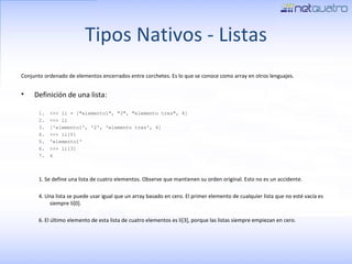 Tipos Nativos - Listas Conjunto ordenado de elementos encerrados entre corchetes.  Es lo que se conoce como array en otros lenguajes. Definición de una lista: >>> li = [&quot;elemento1&quot;, &quot;2&quot;, &quot;elemento tres&quot;, 4] >>> li ['elemento1', '2', 'elemento tres', 4] >>> li[0] 'elemento1' >>> li[3] 4 1. Se define una lista de cuatro elementos. Observe que mantienen su orden original. Esto no es un accidente.  4. Una lista se puede usar igual que un array basado en cero. El primer elemento de cualquier lista que no esté vacía es siempre li[0]. 6. El último elemento de esta lista de cuatro elementos es li[3], porque las listas siempre empiezan en cero. 