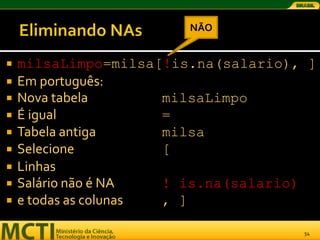 NÃO


   milsaLimpo=milsa[!is.na(salario), ]
   Em português:
   Nova tabela        milsaLimpo
   É igual            =
   Tabela antiga      milsa
   Selecione          [
   Linhas
   Salário não é NA   ! is.na(salario)
   e todas as colunas , ]

                                     54
 