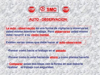 AUTO - OBSERVACION
La auto - observación es una forma de vigilarse u observarse
usted mismo mientras trabaja. Para observarse usted mismo
debe recurrir a su visión mental.
Existen varias cosas que debe hacer al auto-observarse:
•Pensar como hacia el trabajo en el pasado.
•Pensar como lo esta haciendo ahora y como planea hacerlo.
• Comparar estas dos ideas con la forma en que debería
realizar el trabajo con seguridad.
SMC
 