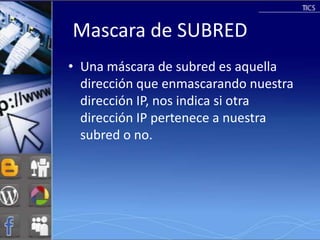 Mascara de SUBRED
• Una máscara de subred es aquella
  dirección que enmascarando nuestra
  dirección IP, nos indica si otra
  dirección IP pertenece a nuestra
  subred o no.
 
