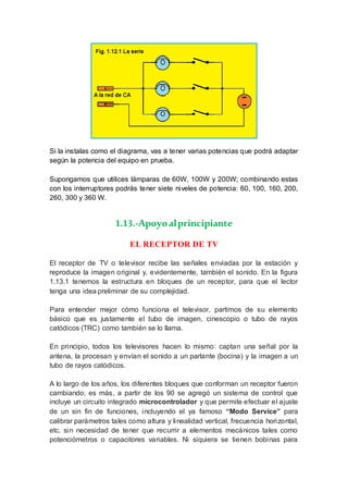 Si la instalas como el diagrama, vas a tener varias potencias que podrá adaptar
según la potencia del equipo en prueba.
Supongamos que utilices lámparas de 60W, 100W y 200W; combinando estas
con los interruptores podrás tener siete niveles de potencia: 60, 100, 160, 200,
260, 300 y 360 W.
1.13.-Apoyoalprincipiante
EL RECEPTOR DE TV
El receptor de TV o televisor recibe las señales enviadas por la estación y
reproduce la imagen original y, evidentemente, también el sonido. En la figura
1.13.1 tenemos la estructura en bloques de un receptor, para que el lector
tenga una idea preliminar de su complejidad.
Para entender mejor cómo funciona el televisor, partimos de su elemento
básico que es justamente el tubo de imagen, cinescopio o tubo de rayos
catódicos (TRC) como también se lo llama.
En principio, todos los televisores hacen lo mismo: captan una señal por la
antena, la procesan y envían el sonido a un parlante (bocina) y la imagen a un
tubo de rayos catódicos.
A lo largo de los años, los diferentes bloques que conforman un receptor fueron
cambiando; es más, a partir de los 90 se agregó un sistema de control que
incluye un circuito integrado microcontrolador y que permite efectuar el ajuste
de un sin fin de funciones, incluyendo el ya famoso “Modo Service” para
calibrar parámetros tales como altura y linealidad vertical, frecuencia horizontal,
etc. sin necesidad de tener que recurrir a elementos mecánicos tales como
potenciómetros o capacitores variables. Ni siquiera se tienen bobinas para
 