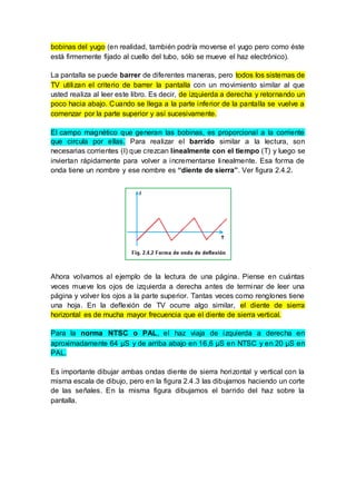 bobinas del yugo (en realidad, también podría moverse el yugo pero como éste
está firmemente fijado al cuello del tubo, sólo se mueve el haz electrónico).
La pantalla se puede barrer de diferentes maneras, pero todos los sistemas de
TV utilizan el criterio de barrer la pantalla con un movimiento similar al que
usted realiza al leer este libro. Es decir, de izquierda a derecha y retornando un
poco hacia abajo. Cuando se llega a la parte inferior de la pantalla se vuelve a
comenzar por la parte superior y así sucesivamente.
El campo magnético que generan las bobinas, es proporcional a la corriente
que circula por ellas. Para realizar el barrido similar a la lectura, son
necesarias corrientes (I) que crezcan linealmente con el tiempo (T) y luego se
inviertan rápidamente para volver a incrementarse linealmente. Esa forma de
onda tiene un nombre y ese nombre es “diente de sierra”. Ver figura 2.4.2.
Ahora volvamos al ejemplo de la lectura de una página. Piense en cuántas
veces mueve los ojos de izquierda a derecha antes de terminar de leer una
página y volver los ojos a la parte superior. Tantas veces como renglones tiene
una hoja. En la deflexión de TV ocurre algo similar, el diente de sierra
horizontal es de mucha mayor frecuencia que el diente de sierra vertical.
Para la norma NTSC o PAL, el haz viaja de izquierda a derecha en
aproximadamente 64 µS y de arriba abajo en 16,6 µS en NTSC y en 20 µS en
PAL.
Es importante dibujar ambas ondas diente de sierra horizontal y vertical con la
misma escala de dibujo, pero en la figura 2.4.3 las dibujamos haciendo un corte
de las señales. En la misma figura dibujamos el barrido del haz sobre la
pantalla.
 