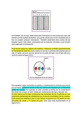En realidad, con la lupa usted observará iluminación en los puntos de cruce del
barrido con las bandas de fósforo, ya que las zonas que no son excitadas por el
haz no pueden producir iluminación. También observará otros cortes de las
bandas mucho más netos, producidos por la máscara ranurada, cuya función
será explicada a continuación.
Para formar todos los colores del espectro, debemos controlar separadamente
la intensidad de cada haz. Esto implica el uso de 3 cañones individuales para el
rojo, el verde y el azul, que se ubican en el cuello del tubo uno al lado del otro,
como lo indica la figura 2.5.2.
Por supuesto, cada uno tendrá su cátodo y, modificando la corriente que circula
por el mismo, podremos formar todos los colores del espectro por combinación
aditiva de colores. Por ejemplo, el color amarillo se forma por la combinación
del verde con el azul; el color violeta por combinación del rojo y del azul, etc.
El color blanco se formará combinando las corrientes de los 3 cañones en una
proporción perfectamente establecida por la teoría tricromática de los colores.
Esta proporción establece que el color blanco se genera con 30 partes de rojo,
59 partes de verde y 11 partes de azul. Todo esto está representado en la
figura 2.5.3.
 