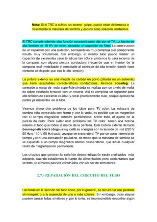 Nota: Si el TRC a sufrido un severo golpe, puede estar deformada o
descalzada la máscara de sombra y eso no tiene solución verdadera.
El TRC cumple además otra función accesoria pero vital por el TV. La fuente de
alta tensión de 18 KV en color, necesita un capacitor de filtro. La construcción
de un capacitor con una aislación, semejante es muy compleja y el componente
resulta muy voluminoso. Sin embargo, el mismo tubo puede formar un
capacitor de excelentes características tan sólo si pintamos la cara externa de
la campana con alguna pintura conductora (recuerde que el interior de la
campana está metalizado y conectado al conector de alta tensión donde hace
contacto el chupete que trae la alta tensión).
La pintura exterior es una mezcla de carbón en polvo (diluida en un solvente)
que tiene aceptables características conductoras, llamada acuadag. La
conexión a masa de esta superficie pintada se realiza con un arnés de malla
de cobre estañado tensado con un resorte. Así se completa un capacitor para
alta tensión de excelente calidad y costo prácticamente nulo, porque aprovecha
partes ya existentes en el tubo.
Veamos ahora otro problema de los tubos para TV color. La máscara de
sombra está construida con hierro y, por lo tanto, es posible que se magnetice
con el campo magnético terrestre perdiéndose, sobre todo, el ajuste de la
pureza de color. Para evitar este problema los TV color, tienen una bobina
externa al tubo que rodea el marco de la pantalla. Esta bobina externa llamada
desmagnetizadora (degausing coil) se energiza con la tensión de red (220 V
50 Hz o 110 V 60 Hz) cada vez que se enciende el TV por un corto intervalo de
tiempo y con una atenuación paulatina, de modo que la máscara de sombra se
ve expuesta a un campo magnético alterno descendente, que anula cualquier
rastro de magnetización permanente.
Los circuitos que generan la señal de desmanetización serán analizados más
adelante, cuando estudiemos la fuente de alimentación, pero adelantamos que
se trata de circuitos pasivos construidos con un par de termistores.
2.7.- REPARACIÓN DEL CIRCUITO DEL TUBO
Las fallas en la sección del tubo color, por lo general, se reducen a una pantalla
sin imagen, o a la ausencia de uno o más colores. Sin embargo, otras etapas
pueden causar fallas similares y, por lo tanto, es imprescindible encontrar algún
 