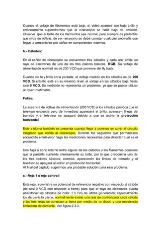 Cuando el voltaje de filamentos está bajo, el video aparece con bajo brillo y
erróneamente supondremos que el cinescopio se halla bajo de emisión.
Observe que el brillo de los filamentos sea normal, pero siempre es preferible
que mida su voltaje, de ser necesario se debe corregir cualquier anomalía que
llegue a presentarse por daños en componentes externos.
b.- Cátodos:
En el cañón de cinescopio se encuentran tres cátodos y cada uno emite un
rayo de electrones de uno de los tres colores básicos, RGB. Su voltaje de
alimentación nominal es de 200 VCD que proviene del fly back.
Cuando no hay brillo en la pantalla, el voltaje medido en los cátodos es de 200
VCD. Si el brillo está en su máximo nivel, el voltaje en los cátodos baja hasta
casi 0 VCD. Su medición no representa un problema, ya que se puede utilizar
un buen multímetro.
Fallas:
La ausencia de voltaje de alimentación (200 VCD) a los cátodos provoca que el
televisor encienda pero de inmediato aparecerá el brillo, aparecen líneas de
borrado y el televisor se apagará debido a que se activa la protección
horizontal.
Este síntoma también se presenta cuando llega a ponerse en corto el circuito
integrado que excita al cinescopio. Durante los segundos que permanezca
encendido el televisor haga las mediciones necesarias para detectar cuál es el
problema.
Una fuga o corto interno entre alguno de los cátodos y los filamentos ocasiona
que la pantalla aumente intensamente su brillo, por lo que predomina uno de
los tres colores básicos; además, aparecerán las líneas de borrado y el
televisor se apagará al entrar en protección horizontal.
Al final del capítulo sugerimos una probable solución para este problema.
c.- Reja 1 o reja control:
Ésta reja, suministra un potencial de referencia negativo con respecto al cátodo
(de casi 0 VCD con respecto a tierra) para que el rayo de electrones pueda
abandonar los cátodos de color. En TVs de última generación; especialmente
los de pantalla plana, normalmente existe una reja de control para cada cátodo
y las tres rejas se conectan a tierra por medio de un diodo y una resistencia
limitadora de corriente. Ver figura.2.3.3.
 