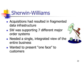 22
Sherwin-Williams
 Acquisitions had resulted in fragmented
data infrastructure
 SW was supporting 7 different major
order systems
 Needed a single, integrated view of the
entire business
 Wanted to present “one face” to
customers
 
