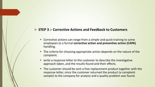 STEP 3 :- Corrective Actions and Feedback to Customers
 Corrective actions can range from a simple and quick training to some
employees to a formal corrective action and preventive action (CAPA)
handling.
 The criteria for choosing appropriate action depends on the nature of the
complaint.
 write a response letter to the customer to describe the investigative
approach taken, and the results found and their effects.
 The customer should be sent a free replacement product together with the
response letter, since the customer returned the product (a complaint
sample) to the company for analysis and a quality problem was found.
 