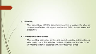 3. Execution :
 After committing, fulfil the commitment and try to execute the plan for
customer satisfaction, take appropriate steps to fulfill customer needs and
expectation.
4. Customer satisfaction surveys :
 After providing appropriate services and product according to the customers
expectation, check that whether customer expectations are met or not,
whether the customer is satisfied with product (service) or not.
 