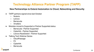 Technology Alliance Partner Program (TAPP)
● TAPP partners signed since last October
○ Nutanix
○ Lenovo
○ Barracuda
○ Xmatters
● Modules moved to Supported or Partner Supported status
○ Barracuda - Partner Supported
○ CyberArk - Partner Supported
○ Lenovo RackSwitch - Partner Supported
● Talking Tech Webinar Series
○ CloudPassage
○ F5
○ CyberArk
○ Barracuda
28Confidential
New Partnerships to Extend Automation to Cloud, Networking and Security
 