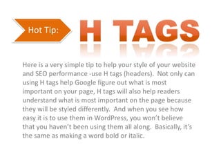 Hot Tip:
Here is a very simple tip to help your style of your website
and SEO performance -use H tags (headers). Not only can
using H tags help Google figure out what is most
important on your page, H tags will also help readers
understand what is most important on the page because
they will be styled differently. And when you see how
easy it is to use them in WordPress, you won’t believe
that you haven’t been using them all along. Basically, it’s
the same as making a word bold or italic.
 