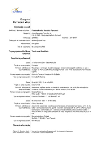 Europass
       Curriculum Vitae

         Informação pessoal
Apelido(s) / Nome(s) próprio(s)             Ferreira Rocha Rosalina Fernanda
                            Morada(s)       Centro Recreativo Cultural nº 66
                                            P-4410-134 S. Félix da Marinha Porto (Portugal)
                           Telefone(s)      224008557                                                   Telemóvel       917787164
Endereço(s) de correio electrónico          nelvinan@hotmail.com
                       Nacionalidade        Portuguesa
                Data de nascimento          05 de Dezembro 1965

Emprego pretendido / Área Tecnica de Qualidade
               funcional

   Experiência profissional

                                  Datas     27 de Novembro 2007 - 08 de Abril 2008
        Função ou cargo ocupado             Formando
           Principais actividades e         Manutenção e construção de jardins e espaços verdes, incluindo a parte académica no qual a
                responsabilidades           aquisição do 9º ano, qual foi feito um estágio no Horto Costa Verda localizado em anta Cidade de
                                            Espinho.
  Nome e morada do empregador               Centro de Formação Profissional de Rio Meão
       Tipo de empresa ou sector            Formação Profissional


                                  Datas     06 de Abril 2003 - 20 de Julho 2005
        Função ou cargo ocupado             Sócia Gerente
           Principais actividades e         Atendimento aos Pais, receber as crianças da parte da manhã e ao fim do dia, realização dos
                responsabilidades           transportes, confeccionar os almoços e lanches fazer um pouco de tudo...
  Nome e morada do empregador               Rosalina Rocha da
                                            Pátria Aguda , 4405 Vila Nova de Gaia Porto (Portugal)
       Tipo de empresa ou sector            Centro de Estudos e A.T.L. Os Meninos D' avó.

                                  Datas     08 de Fevereiro 1990 - 21 de Maio 2000
        Função ou cargo ocupado             Caixa e Reposição
           Principais actividades e         Atendimento aos clientes, executar as encomendas aos fornecedores, fazer a caixa ao fim do dia,
                responsabilidades           fechar e abrir o estabelecimento, quando necessário fazer o depósito da EDP no cofre noturno e ir
                                            fazer compras aos mercados para a loja na ausência da entidade patronal, controlar o sctok e
                                            introduzir Heróis no computador as margens de preço dos produtos. resumindo fazia um pouco de
                                            tudo.
  Nome e morada do empregador               Mercearia Moderna Trindade
                                            São Félix nº 128, 4410 Porto (Portugal)
       Tipo de empresa ou sector            Mini Mercado

      Educação e formação

       Página 1 / 2 - Curriculum vitae de   Para mais informações sobre o Europass, consulte http://europass.cedefop.europa.eu
      Ferreira Rocha Rosalina Fernanda      © Comunidades Europeias, 2003 20060628
 