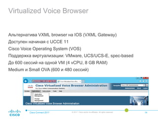Virtualized Voice Browser
Альтернатива VXML browser на IOS (VXML Gateway)
Доступен начиная c UCCE 11
Cisco Voice Operating System (VOS)
Поддержка виртуализации: VMware, UCS/UCS-E, spec-based
До 600 сессий на одной VM (4 vCPU, 8 GB RAM)
Medium и Small OVA (600 и 480 сессий)
Cisco Connect 2017 © 2017 Cisco and/or its affiliates. All rights reserved. 14
 
