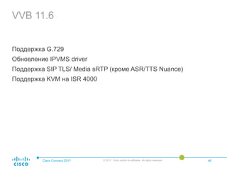 VVB 11.6
Поддержка G.729
Обновление IPVMS driver
Поддержка SIP TLS/ Media sRTP (кроме ASR/TTS Nuance)
Поддержка KVM на ISR 4000
Cisco Connect 2017 © 2017 Cisco and/or its affiliates. All rights reserved. 46
 