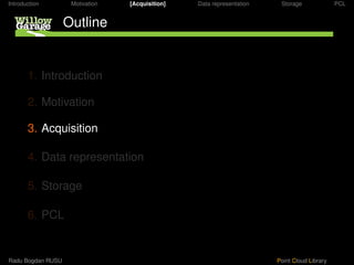 Introduction        Motivation   [Acquisition]   Data representation    Storage              PCL


                   Outline


       1. Introduction

       2. Motivation

       3. Acquisition

       4. Data representation

       5. Storage

       6. PCL


Radu Bogdan RUSU                                                       Point Cloud Library
 