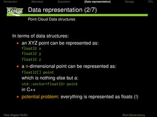 Introduction         Motivation    Acquisition   [Data representation]    Storage              PCL


                   Data representation (2/7)
                   Point Cloud Data structures



       In terms of data structures:
               an XYZ point can be represented as:
               float32 x
               float32 y
               float32 z
               a n-dimensional point can be represented as:
               float32[] point
               which is nothing else but a:
               std::vector<float32> point
               in C++
               potential problem: everything is represented as ﬂoats (!)


Radu Bogdan RUSU                                                         Point Cloud Library
 