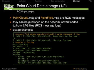 Introduction         Motivation       Acquisition   Data representation   [Storage]             PCL


                   Point Cloud Data storage (1/2)
                   ROS input/output

               PointCloud2.msg and PointField.msg are ROS messages
               they can be published on the network, saved/loaded
               to/from BAG ﬁles (ROS message logs)
               usage example:
               $ rostopic find sensor_msgs/PointCloud2 | xargs rosrecord -F foo
               [ INFO ] [1271297447.6564145 2]: Recording to foo . bag .
               ^C
               [ INFO ] [127129745 .7235 4983]: Closing foo . bag .
               $ rosplay -c foo.bag
               bag : foo . bag
               version : 1.2
               start_time : 127129744797428 542
               end_time : 1271297449983577462
               length : 2 929692
               topics :
                  - name : / narrow_stereo_textured / points2
                    count : 3
                    datatype : sensor_msgs / PointCloud2
                    md5sum : 1158 d486dd51d683ce2f1be655c3c181

Radu Bogdan RUSU                                                          Point Cloud Library
 