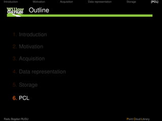 Introduction        Motivation   Acquisition   Data representation   Storage               [PCL]


                   Outline


       1. Introduction

       2. Motivation

       3. Acquisition

       4. Data representation

       5. Storage

       6. PCL


Radu Bogdan RUSU                                                     Point Cloud Library
 