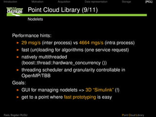 Introduction         Motivation   Acquisition   Data representation   Storage               [PCL]


                   Point Cloud Library (9/11)
                   Nodelets



       Performance hints:
               29 msg/s (inter process) vs 4664 mgs/s (intra process)
               fast (un)loading for algorithms (one service request)
               natively multithreaded
               (boost::thread::hardware_concurrency ())
               threading scheduler and granularity controllable in
               OpenMP/TBB
       Goals:
               GUI for managing nodelets => 3D “Simulink” (!)
               get to a point where fast prototyping is easy


Radu Bogdan RUSU                                                      Point Cloud Library
 
