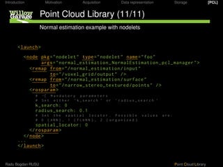 Introduction          Motivation           Acquisition           Data representation          Storage               [PCL]


                   Point Cloud Library (11/11)
                   Normal estimation example with nodelets


       < launch >

           < node pkg = " nodelet " type = " nodelet " name = " foo "
                   args = " normal_estimation NormalEstimation pcl_manager " >
              < remap from = " / normal_estimation / input "
                      to = " / voxel_grid / output " / >
              < remap from = " / normal_estimation / surface "
                      to = " / narrow_stereo_textured / points " / >
              < rosparam >
               #    -[ M a n d a t o r y p a r a m e t e r s
               #    Set either ’ k_search ’ or                 ’ radius_search ’
               k_search:
               radius_search:              .1
               #    Set the spatial locator . Possible                       values    are:
               #      ( ANN ) , 1 ( FLANN ) , 2 ( organized )
                spatial_locator:
             </ rosparam >
          </ node >
       ...
       </ launch >


Radu Bogdan RUSU                                                                              Point Cloud Library
 