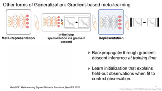 Vincent Sitzmann, CVPR 2022 Tutorial on Neural Fields
Other forms of Generalization: Gradient-based meta-learning
Representation
In-the loop
specialization via gradient
descent
Meta-Representation
43
MetaSDF: Meta-learning Signed Distance Functions, NeurIPS 2020
Backpropagate through gradient-
descent inference at training time.
Learn initialization that explains
held-out observations when fit to
context observation.
 