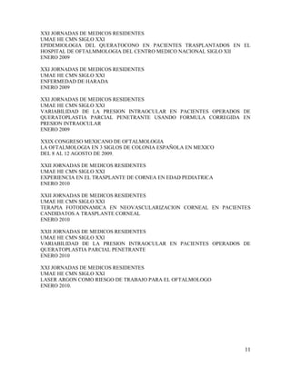 11
XXI JORNADAS DE MEDICOS RESIDENTES
UMAE HE CMN SIGLO XXI
EPIDEMIOLOGIA DEL QUERATOCONO EN PACIENTES TRASPLANTADOS EN EL
HOSPITAL DE OFTALMMOLOGIA DEL CENTRO MEDICO NACIONAL SIGLO XII
ENERO 2009
XXI JORNADAS DE MEDICOS RESIDENTES
UMAE HE CMN SIGLO XXI
ENFERMEDAD DE HARADA
ENERO 2009
XXI JORNADAS DE MEDICOS RESIDENTES
UMAE HE CMN SIGLO XXI
VARIABILIDAD DE LA PRESION INTRAOCULAR EN PACIENTES OPERADOS DE
QUERATOPLASTIA PARCIAL PENETRANTE USANDO FORMULA CORREGIDA EN
PRESION INTRAOCULAR
ENERO 2009
XXIX CONGRESO MEXICANO DE OFTALMOLOGIA
LA OFTALMOLOGIA EN 3 SIGLOS DE COLONIA ESPAÑOLA EN MEXICO
DEL 8 AL 12 AGOSTO DE 2009.
XXII JORNADAS DE MEDICOS RESIDENTES
UMAE HE CMN SIGLO XXI
EXPERIENCIA EN EL TRASPLANTE DE CORNEA EN EDAD PEDIATRICA
ENERO 2010
XXII JORNADAS DE MEDICOS RESIDENTES
UMAE HE CMN SIGLO XXI
TERAPIA FOTODINAMICA EN NEOVASCULARIZACION CORNEAL EN PACIENTES
CANDIDATOS A TRASPLANTE CORNEAL
ENERO 2010
XXII JORNADAS DE MEDICOS RESIDENTES
UMAE HE CMN SIGLO XXI
VARIABILIDAD DE LA PRESION INTRAOCULAR EN PACIENTES OPERADOS DE
QUERATOPLASTIA PARCIAL PENETRANTE
ENERO 2010
XXI JORNADAS DE MEDICOS RESIDENTES
UMAE HE CMN SIGLO XXI
LASER ARGON COMO RIESGO DE TRABAJO PARA EL OFTALMOLOGO
ENERO 2010.
 