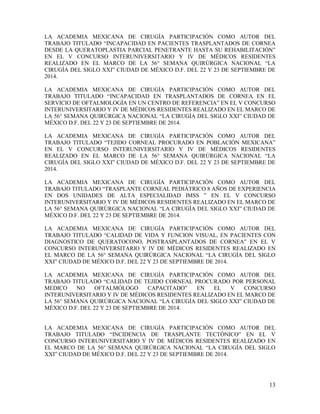 13
LA ACADEMIA MEXICANA DE CIRUGÍA PARTICIPACIÓN COMO AUTOR DEL
TRABAJO TITULADO “INCAPACIDAD EN PACIENTES TRASPLANTADOS DE CORNEA
DESDE LA QUERATOPLASTIA PARCIAL PENETRANTE HASTA SU REHABILITACIÓN”
EN EL V CONCURSO INTERUNIVERSITARIO Y IV DE MÉDICOS RESIDENTES
REALIZADO EN EL MARCO DE LA 56° SEMANA QUIRÚRGICA NACIONAL “LA
CIRUGÍA DEL SIGLO XXI” CIUDAD DE MÉXICO D.F. DEL 22 Y 23 DE SEPTIEMBRE DE
2014.
LA ACADEMIA MEXICANA DE CIRUGÍA PARTICIPACIÓN COMO AUTOR DEL
TRABAJO TITULADO “INCAPACIDAD EN TRASPLANTADOS DE CORNEA EN EL
SERVICIO DE OFTALMOLOGÍA EN UN CENTRO DE REFERENCIA” EN EL V CONCURSO
INTERUNIVERSITARIO Y IV DE MÉDICOS RESIDENTES REALIZADO EN EL MARCO DE
LA 56° SEMANA QUIRÚRGICA NACIONAL “LA CIRUGÍA DEL SIGLO XXI” CIUDAD DE
MÉXICO D.F. DEL 22 Y 23 DE SEPTIEMBRE DE 2014.
LA ACADEMIA MEXICANA DE CIRUGÍA PARTICIPACIÓN COMO AUTOR DEL
TRABAJO TITULADO “TEJIDO CORNEAL PROCURADO EN POBLACIÓN MEXICANA”
EN EL V CONCURSO INTERUNIVERSITARIO Y IV DE MÉDICOS RESIDENTES
REALIZADO EN EL MARCO DE LA 56° SEMANA QUIRÚRGICA NACIONAL “LA
CIRUGÍA DEL SIGLO XXI” CIUDAD DE MÉXICO D.F. DEL 22 Y 23 DE SEPTIEMBRE DE
2014.
LA ACADEMIA MEXICANA DE CIRUGÍA PARTICIPACIÓN COMO AUTOR DEL
TRABAJO TITULADO “TRASPLANTE CORNEAL PEDIÁTRICO 8 AÑOS DE EXPERIENCIA
EN DOS UNIDADES DE ALTA ESPECIALIDAD IMSS ” EN EL V CONCURSO
INTERUNIVERSITARIO Y IV DE MÉDICOS RESIDENTES REALIZADO EN EL MARCO DE
LA 56° SEMANA QUIRÚRGICA NACIONAL “LA CIRUGÍA DEL SIGLO XXI” CIUDAD DE
MÉXICO D.F. DEL 22 Y 23 DE SEPTIEMBRE DE 2014.
LA ACADEMIA MEXICANA DE CIRUGÍA PARTICIPACIÓN COMO AUTOR DEL
TRABAJO TITULADO “CALIDAD DE VIDA Y FUNCION VISUAL, EN PACIENTES CON
DIAGNOSTICO DE QUERATOCONO, POSTRASPLANTADOS DE CORNEA” EN EL V
CONCURSO INTERUNIVERSITARIO Y IV DE MÉDICOS RESIDENTES REALIZADO EN
EL MARCO DE LA 56° SEMANA QUIRÚRGICA NACIONAL “LA CIRUGÍA DEL SIGLO
XXI” CIUDAD DE MÉXICO D.F. DEL 22 Y 23 DE SEPTIEMBRE DE 2014.
LA ACADEMIA MEXICANA DE CIRUGÍA PARTICIPACIÓN COMO AUTOR DEL
TRABAJO TITULADO “CALIDAD DE TEJIDO CORNEAL PROCURADO POR PERSONAL
MEDICO NO OFTALMÓLOGO CAPACITADO” EN EL V CONCURSO
INTERUNIVERSITARIO Y IV DE MÉDICOS RESIDENTES REALIZADO EN EL MARCO DE
LA 56° SEMANA QUIRÚRGICA NACIONAL “LA CIRUGÍA DEL SIGLO XXI” CIUDAD DE
MÉXICO D.F. DEL 22 Y 23 DE SEPTIEMBRE DE 2014.
LA ACADEMIA MEXICANA DE CIRUGÍA PARTICIPACIÓN COMO AUTOR DEL
TRABAJO TITULADO “INCIDENCIA DE TRASPLANTE TECTÓNICO” EN EL V
CONCURSO INTERUNIVERSITARIO Y IV DE MÉDICOS RESIDENTES REALIZADO EN
EL MARCO DE LA 56° SEMANA QUIRÚRGICA NACIONAL “LA CIRUGÍA DEL SIGLO
XXI” CIUDAD DE MÉXICO D.F. DEL 22 Y 23 DE SEPTIEMBRE DE 2014.
 