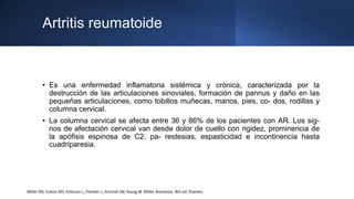 Artritis reumatoide
• Es una enfermedad inflamatoria sistémica y crónica, caracterizada por la
destrucción de las articulaciones sinoviales, formación de pannus y daño en las
pequeñas articulaciones, como tobillos muñecas, manos, pies, co- dos, rodillas y
columna cervical.
• La columna cervical se afecta entre 36 y 86% de los pacientes con AR. Los sig-
nos de afectación cervical van desde dolor de cuello con rigidez, prominencia de
la apófisis espinosa de C2, pa- restesias, espasticidad e incontinencia hasta
cuadriparesia.
Miller RD, Cohen NH, Eriksson L, Fleisher L, Kronish JW, Young W. Miller Anestesia. 8th ed: Elsevier;
 