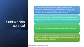 Subluxación
cervical
La articulación atlantoaxial es proclive a la luxación en tres
direcciones. La luxación anterior del atlas es la más común y la
lateral menos común, pero ambos tipos provocan atrapamiento de la
raíz de C2, manifestándose como neuralgia occipital.
La tercera dirección es la luxación vertical de la apófisis odontoides,
la cual ocurre con la destrucción de las articulaciones atlantooccipital
y atlantoaxial.
Este tipo de luxación casi siempre comprime el bulbo y la médula.
La subluxación C1-C2 se manifiesta por sensación de pérdida de
control de la cabeza a la flexión, síncope, incontinencia, disfagia, con-
vulsiones, hemiplejía y nistagmus.
Miller RD, Cohen NH, Eriksson L, Fleisher L, Kronish JW, Young W. Miller Anestesia. 8th ed: Elsevier;
 
