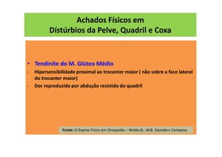 Achados Físicos em
Dístúrbios da Pelve, Quadril e Coxa
• Tendinite do M. Glúteo Médio
- Hipersensibilidade proximal ao trocanter maior ( não sobre a face lateral
do trocanter maior)
- Dor reproduzida por abdução resistida do quadril
Fonte: O Exame Físico em Ortopedia – Reider,B.; W.B. Saunders Company
 