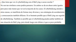 ¿ Que tiene que ver el cyberbullying con el Bull ying o acoso escolar ?
No son tan similares como podría pensarse. En ambos se da un abuso entre iguales
pero poco más tienen que ver en la mayoría de los casos. El ciberbullying atiende a
otras causas, se manifiesta de formas muy diversas y sus estrategias de acordamiento
y consecuencias también difieren. Sí es bastante posible que el Bull ying sea seguido
de ciberbullying. También es posible que el ciberbullying pueda acabar también en
una situación de Bull ying, pero desde luego esto último sí que es poco probable.
 