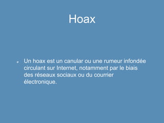 Hoax
Un hoax est un canular ou une rumeur infondée
circulant sur Internet, notamment par le biais
des réseaux sociaux ou du courrier
électronique.
 