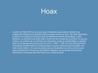 Hoax
A partir du 6 MAI 2016 je ne donne pas à Facebook la permission d’utiliser mes
images,informations ou publications,tant du passé comme du futur. Par cette déclaration,
je donne mon préavis à Facebook qu’il est strictement interdit de divulguer, copier,
distribuer, ou prendre toute autre action contre moi sur la base de ce profil et / ou de son
contenu. Le contenu de ce profil est une information privée et confidentielle La violation
de la vie privée peut être punie par la loi (UCC 1-308-1 1 308-103 et le statut de Rome
).Facebook est désormais une entité publique.Tous les membres doivent publier une
note comme celle ci . Si vous ne publiez pas une déclaration au moins une fois,vous
serez tactiquement d’accord en permettant l’utilisation de vos photos ainsi que les
informations contenues dans les mises à jour d’état de profil.
 