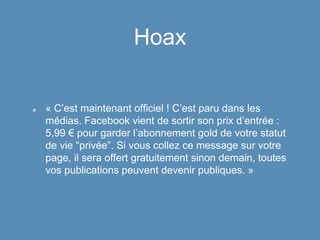 Hoax
« C’est maintenant officiel ! C’est paru dans les
médias. Facebook vient de sortir son prix d’entrée :
5,99 € pour garder l’abonnement gold de votre statut
de vie “privée”. Si vous collez ce message sur votre
page, il sera offert gratuitement sinon demain, toutes
vos publications peuvent devenir publiques. »
 