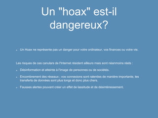 Un "hoax" est-il
dangereux?
Un Hoax ne représente pas un danger pour votre ordinateur, vos finances ou votre vie.
Les risques de ces canulars de l'Internet résident ailleurs mais sont néanmoins réels :
Désinformation et atteinte à l'image de personnes ou de sociétés.
Encombrement des réseaux ; vos connexions sont ralenties de manière importante, les
transferts de données sont plus longs et donc plus chers.
Fausses alertes pouvant créer un effet de lassitude et de désintéressement.
 