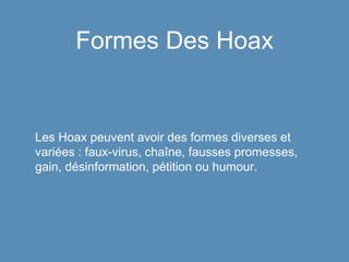 Formes Des Hoax
Les Hoax peuvent avoir des formes diverses et
variées : faux-virus, chaîne, fausses promesses,
gain, désinformation, pétition ou humour.
 