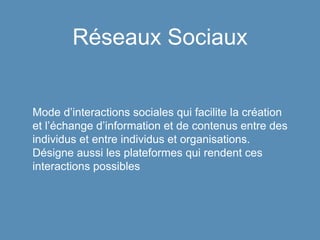 Réseaux Sociaux
Mode d’interactions sociales qui facilite la création
et l’échange d’information et de contenus entre des
individus et entre individus et organisations.
Désigne aussi les plateformes qui rendent ces
interactions possibles
 