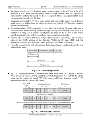 Cyber Forensics (2 - 11) Evidence Collection and Forensics Tools
TECHNICAL PUBLICATIONS® - An up thrust for knowledge
 As files are added to an NTFS volume, more entries are added to the MFT and so the MFT
increases in size. When files are deleted from an NTFS volume, their MFT entries are
marked as free and may be reused, but the MFT does not shrink. Thus, space used by these
entries is not reclaimed from the disk.
 Directories are treated in NTFS as index entries and store folder entries in a B-Tree to
accelerate access and facilitate resorting when entries are deleted. NTFS uses an encoding
scheme called unicode.
 The attribute places INDX records in a B+ tree, where the key is the file name. A B+ tree is
a data structure where arbitrary records are organized by a sortable key value, such as a
number or a string. For a forensic investigator, the effect of the B+ tree is that INDX
records associated with a node are stored as a chunk in alphanumeric order.
 The size of a B+ node is 4096 bytes. When a file is added to a directory, a new record is
added to the INDX attribute of the directory. Within the B+ tree, NTFS finds the
appropriate node and inserts the new record, shifting records down, if necessary.
 Fig. 2.2.6 shows the file with a logical size that is larger than its valid data length, leaving
un-initialized space.
Fig. 2.2.6 : File with logical size
 Fig. 2.2.7 shows the behavior of the Microsoft NTFS driver as an INDX record is deleted.
When the driver removes INDX record “F”, it shifts the records “G” and “H” to fill the
space. As the contents of record “H” shift, a recoverable copy (inactive record “H' “)
remains in the newly expanded slack space.
Fig. 2.2.7 : Behavior of NTFS driver
 