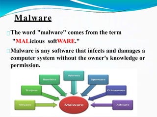 Malware
The word "malware" comes from the term
"MALicious softWARE."
Malware is any software that infects and damages a
computer system without the owner's knowledge or
permission.
 