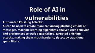 Role of AI in
vulnerabilities
Automated Phishing Attacks:
AI can be used to create more convincing phishing emails or
messages. Machine learning algorithms analyze user behavior
and preferences to craft personalized, targeted phishing
attacks, making them much harder to detect by traditional
spam filters.
 