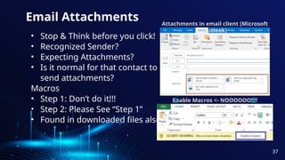 Email Attachments
• Stop & Think before you click!
• Recognized Sender?
• Expecting Attachments?
• Is it normal for that contact to
send attachments?
Macros
• Step 1: Don’t do it!!!
• Step 2: Please See “Step 1”
• Found in downloaded files also
Attachments in email client (Microsoft
Outlook)
Enable Macros <- NOOOOOO!!!!
37
 