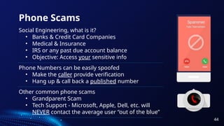 Phone Scams
Social Engineering, what is it?
• Banks & Credit Card Companies
• Medical & Insurance
• IRS or any past due account balance
• Objective: Access your sensitive info
Phone Numbers can be easily spoofed
• Make the caller provide verification
• Hang up & call back a published number
Other common phone scams
• Grandparent Scam
• Tech Support - Microsoft, Apple, Dell, etc. will
NEVER contact the average user “out of the blue”
44
 