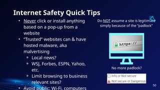 Internet Safety Quick Tips
• Never click or install anything
based on a pop-up from a
website
• “Trusted” websites can & have
hosted malware, aka
malvertising
⚬ Local news?
⚬ WSJ, Forbes, ESPN, Yahoo,
etc.
⚬ Limit browsing to business
relevant sites?
• Avoid public: Wi-Fi, computers
Do NOT assume a site is legitimate
simply because of the “padlock”
No more padlock?
50
 