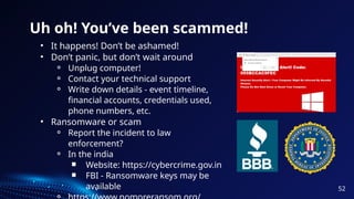 Uh oh! You’ve been scammed!
• It happens! Don’t be ashamed!
• Don’t panic, but don’t wait around
⚬ Unplug computer!
⚬ Contact your technical support
⚬ Write down details - event timeline,
financial accounts, credentials used,
phone numbers, etc.
• Ransomware or scam
⚬ Report the incident to law
enforcement?
⚬ In the india
￭ Website: https://cybercrime.gov.in
￭ FBI - Ransomware keys may be
available 52
 