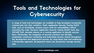 Tools and Technologies for
Cybersecurity
A range of tools and technologies are available to help developers incorporate
cybersecurity into their workflows. Static Application Security Testing (SAST)
tools, such as SonarQube, analyze source code for vulnerabilities without
executing the code. Dynamic Application Security Testing (DAST) tools, like
OWASP ZAP, simulate attacks on a running application to identify security
flaws. DevSecOps, the integration of security practices into DevOps,
emphasizes continuous monitoring and automated security checks throughout
the development and deployment process. By using these tools and embracing
a DevSecOps approach, development teams can proactively manage security
risks.
wwww.startelelogic.com
 