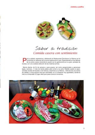 ciudades y pueblos
23
Comida casera con sentimiento
Sabor a tradición
P
or su calidad, experiencia y dedicación el Restaurante Cervecería La Fábrica se ha
convertido en referente de la cocina tradicional en León. Especializado en las delicias
de la cocina casera transmite la pasión por la gastronomía en su gran variedad de
recetas, con una cuidada selección de las materias primas.
Menús diarios, de fin de semana o para grupos, así como excepcionales y generosas
tapas, raciones....Y más de treinta platos para comer a la carta: Paletilla asada al vapor,
variadas recetas de bacalao o de merluza, chipirones a La Fábrica... Disfrutar de una cocina
de calidad, a unos precios más que razonables, en un ambiente muy agradable y donde el
trato es inmejorable. El lugar ideal para pasar buenos momentos.
 